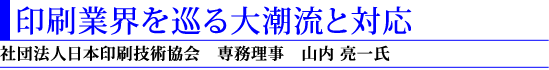 印刷業界を巡る大潮流と対応(社団法人日本印刷技術協会 専務理事 山内亮一氏)