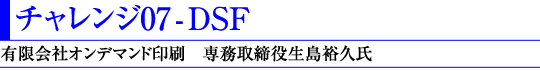 チャレンジ07 - DSF(有限会社オンデマンド印刷 専務取締役生島裕久氏)