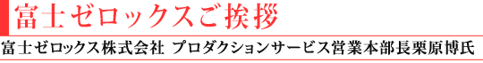 富士ゼロックスご挨拶(富士ゼロックス株式会社
プロダクションサービス営業本部長 栗原 博氏)